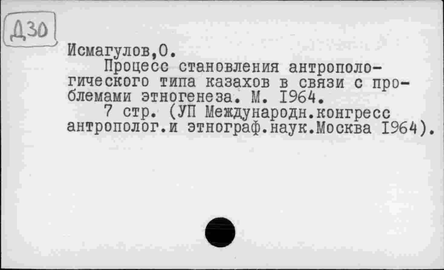 ﻿Исмагулов.О.
Процесс становления антропологического типа казахов в связи с проблемами этногенеза. М. 1964.
7 стр. (УП Международн.конгресс антрополог.и этнограф.наук.Москва 1964).